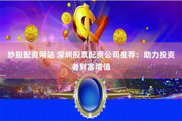 炒股配资网站 深圳股票配资公司推荐：助力投资者财富增值