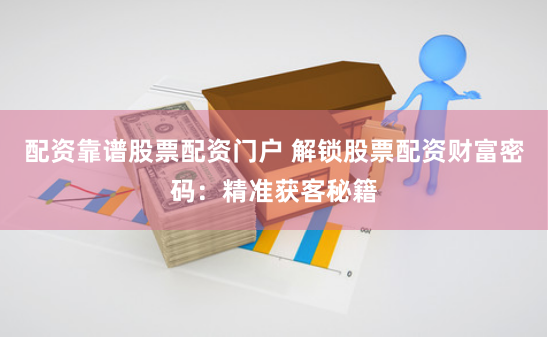 配资靠谱股票配资门户 解锁股票配资财富密码：精准获客秘籍