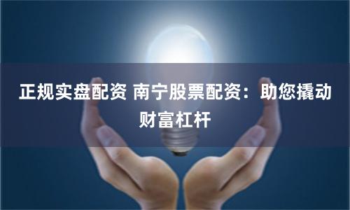 正规实盘配资 南宁股票配资：助您撬动财富杠杆
