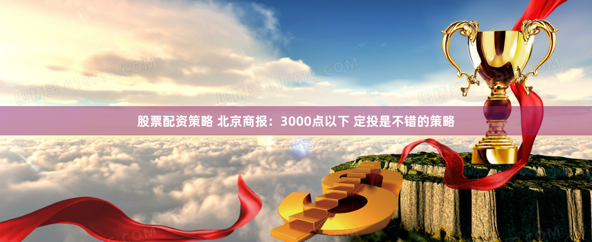 股票配资策略 北京商报：3000点以下 定投是不错的策略
