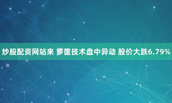 炒股配资网站来 箩筐技术盘中异动 股价大跌6.79%