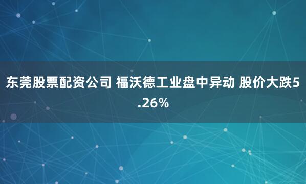 东莞股票配资公司 福沃德工业盘中异动 股价大跌5.26%