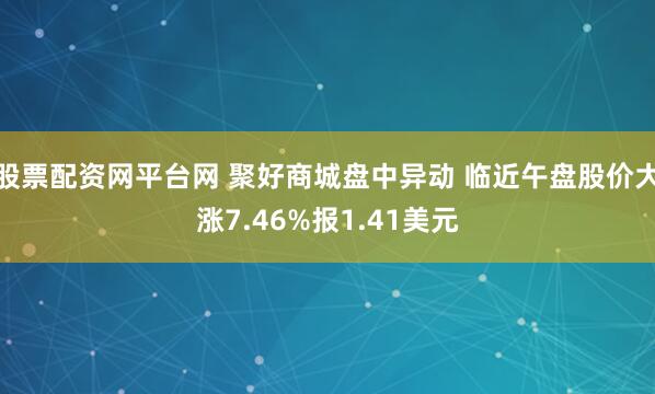 股票配资网平台网 聚好商城盘中异动 临近午盘股价大涨7.46%报1.41美元