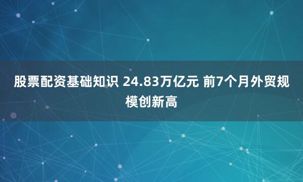 股票配资基础知识 24.83万亿元 前7个月外贸规模创新高