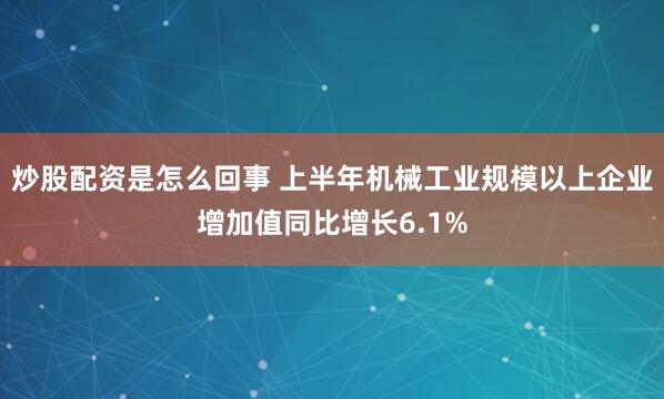 炒股配资是怎么回事 上半年机械工业规模以上企业增加值同比增长6.1%
