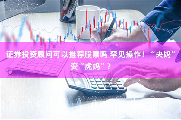 证券投资顾问可以推荐股票吗 罕见操作！“央妈”变“虎妈”？