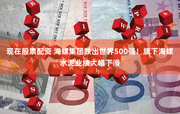 现在股票配资 海螺集团跌出世界500强！旗下海螺水泥业绩大幅下滑