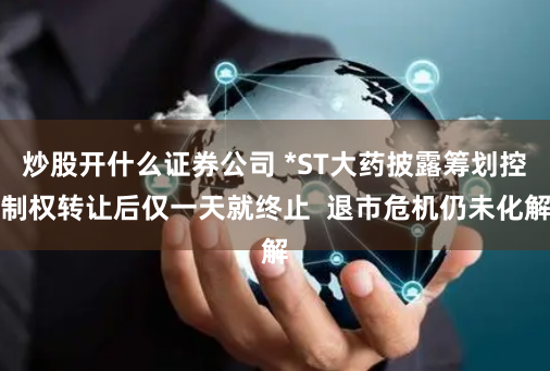 炒股开什么证券公司 *ST大药披露筹划控制权转让后仅一天就终止  退市危机仍未化解