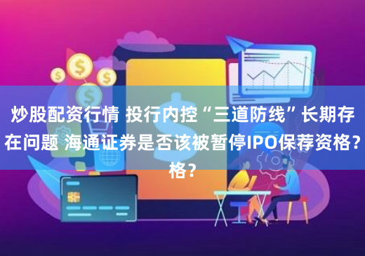 炒股配资行情 投行内控“三道防线”长期存在问题 海通证券是否该被暂停IPO保荐资格？