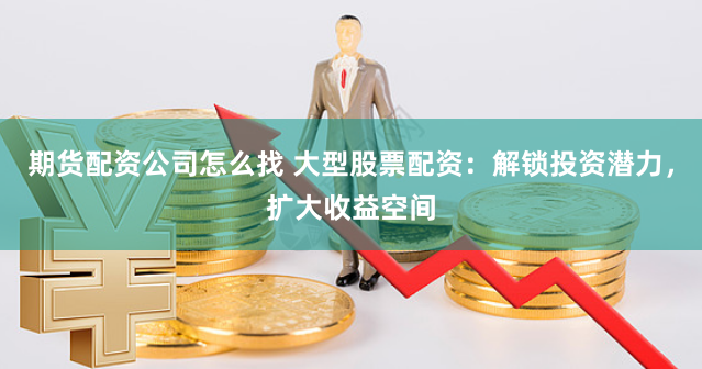 期货配资公司怎么找 大型股票配资：解锁投资潜力，扩大收益空间