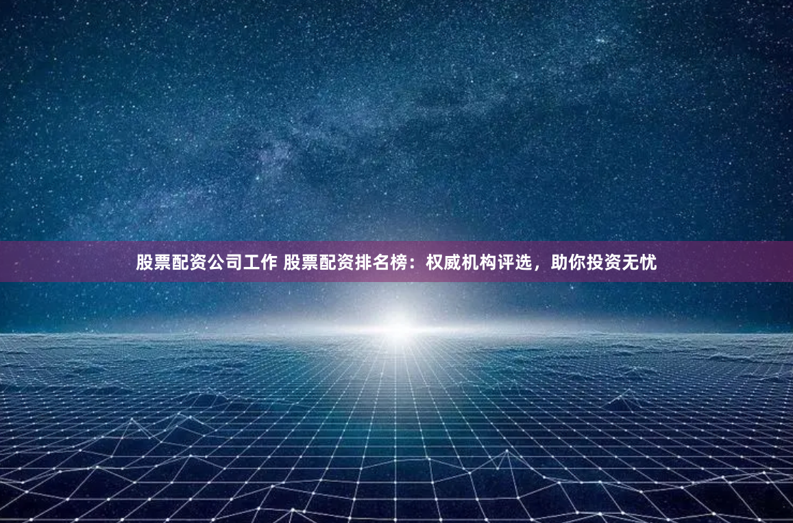 股票配资公司工作 股票配资排名榜：权威机构评选，助你投资无忧