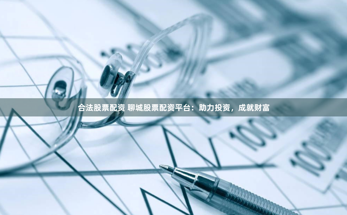 合法股票配资 聊城股票配资平台：助力投资，成就财富