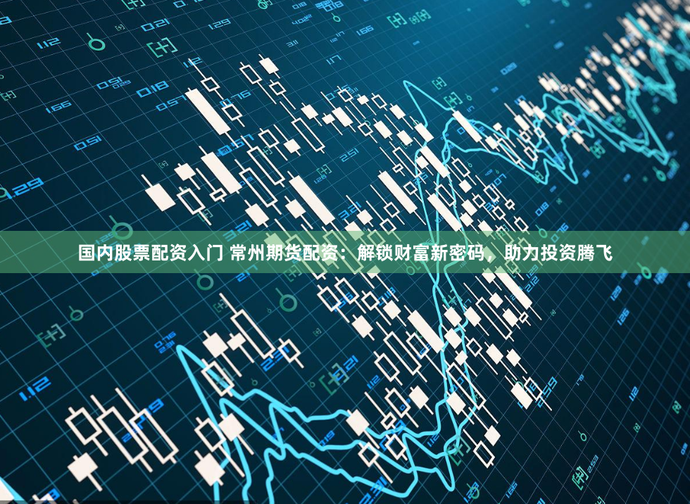 国内股票配资入门 常州期货配资：解锁财富新密码，助力投资腾飞
