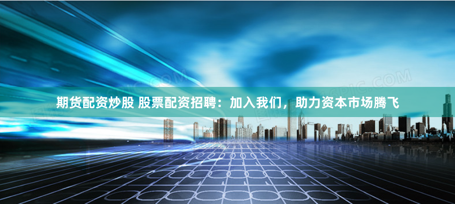期货配资炒股 股票配资招聘：加入我们，助力资本市场腾飞