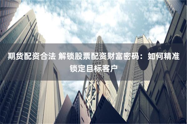 期货配资合法 解锁股票配资财富密码：如何精准锁定目标客户