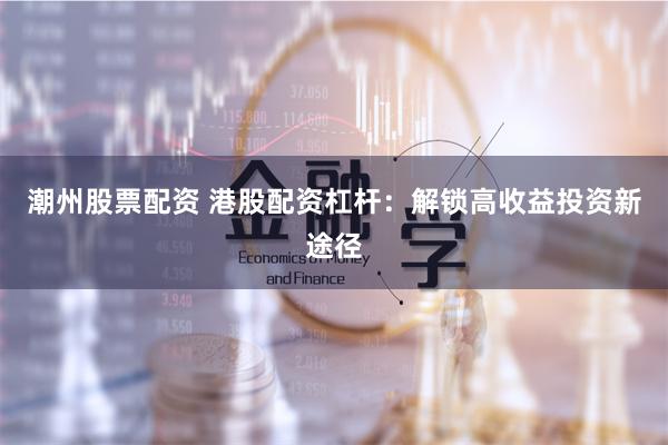 潮州股票配资 港股配资杠杆：解锁高收益投资新途径