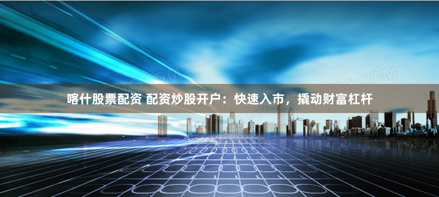 喀什股票配资 配资炒股开户：快速入市，撬动财富杠杆