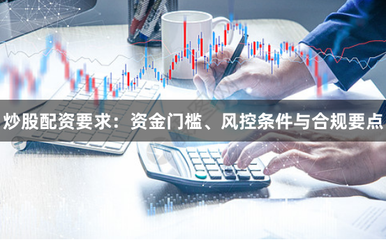 炒股配资要求:资金门槛、风控条件与合规要点
