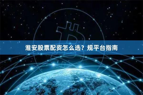 淮安股票配资怎么选?规平台指南